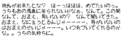 彼氏が出来たとな？　ほーっほほほ、めでたいのぅ。うちもあの馬鹿に告られないかなぁ、なんて。この間なんて、おまえ、男いないの？　なんて聞いてきた。おまえ、なに言うとるんじゃーーーー、男がいないのはおまえのせいじゃーーー。いつ気づいてくれるのかな。。うちの気持ちに。