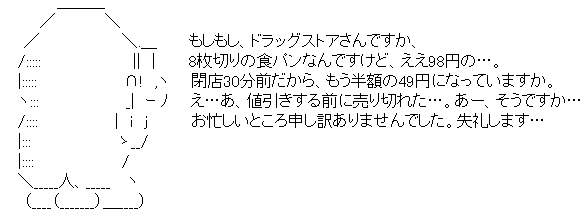 もしもし、ドラッグストアさんですか、8枚切りの食パンなんですけど、ええ、98円の…。閉店30分前だから、もう半額の49円になっていますか。え…あ、値引きする前に売り切れた…。あー、そうですか…お忙しいところ申し訳ありませんでした。失礼します…